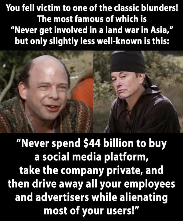 It's a reference to the movie 'The Princess
Bride,' and it includes a picture of Fezzik as played by Wallace Shawn, and the man in Black with Elon Musk's face
pasted over that of actor Cary Elwes, and it says 'You fell victim to one of the classic blunders! The most famous of
which is Never get involved in a land war in Asia, but only slightly less well-known is this: Never spend $44 billion to
buy a social media platform, take the company private, and then drive away all your employees and advertisers while
alienating most of your users!'