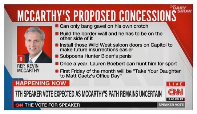 It is a satirical
screen capture that looks like it is from CNN, and lists the concessions that Kevin McCarthy made: Can only bang gavel
on his own crotch; Build the border wall and he has to be on the other side of it; Install those Wild West saloon doors
on Capitol to make future insurrections easier; Subpoena Hunter Biden's penis; Once a year, Lauren Boebert can hunt him
for sport; First Friday of the month will be 'Take Your Daughter to Matt Gaetz's Office Day'