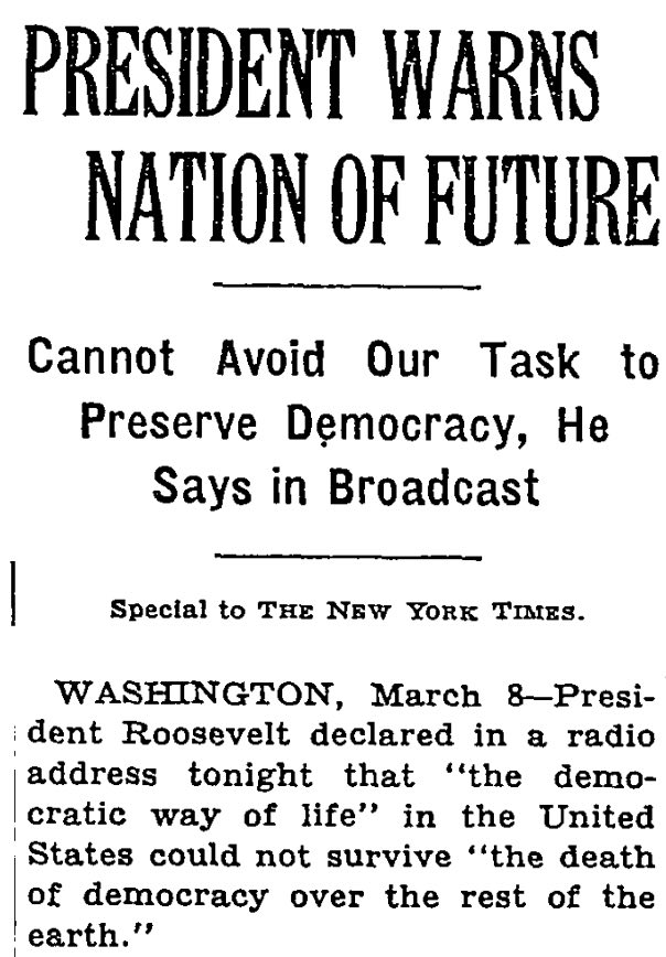 A New York Times
article from 1941, headlined 'President Warns Nation of Future,' includes a quote from FDR in which he predicts that
the deomcratic way of life in the U.S. will likely not survive if democracy dies around the world.