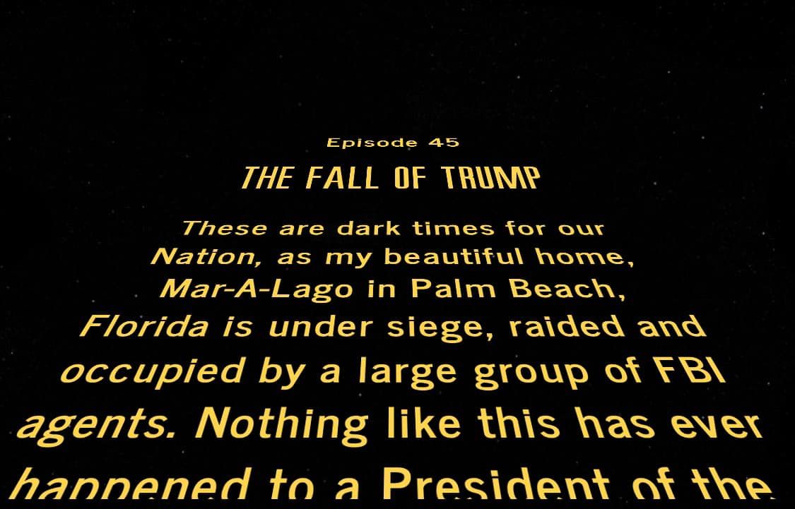 A Star Wars-style crawl
that reads: 'Episode 45: The Fall of Trump. These are dark times for our Nation, as my beautiful home Mar-A-Lago in Palm
Beach, Florida is under siege, raided and occupied by a large group of FBI agents. Nothing like this has ever happened
to a President of the...