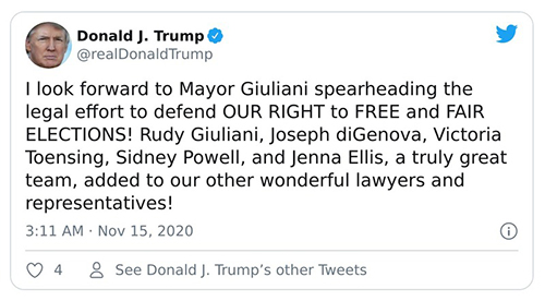 The tweet, sent on Nov.
15, 2020, says: '1 look forward to Mayor Giuliani spearheading the legal effort to defend OUR RIGHT to FREE and FAIR
ELECTIONS! Rudy Giuliani, Joseph diGenova, Victoria Tensing, Sidney Powell, and Jenna Ellis, a truly great team, added
to our other wonderful lawyers and representatives.'