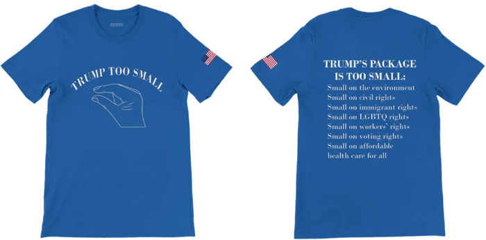 It says 'Trump too small'
on the front accompanied by an image of a hand making the 'just a little bit' gesture; on the back it has a list of 
ways in which Trump's 'package' is too small, listing things like voting rights and civil rights.