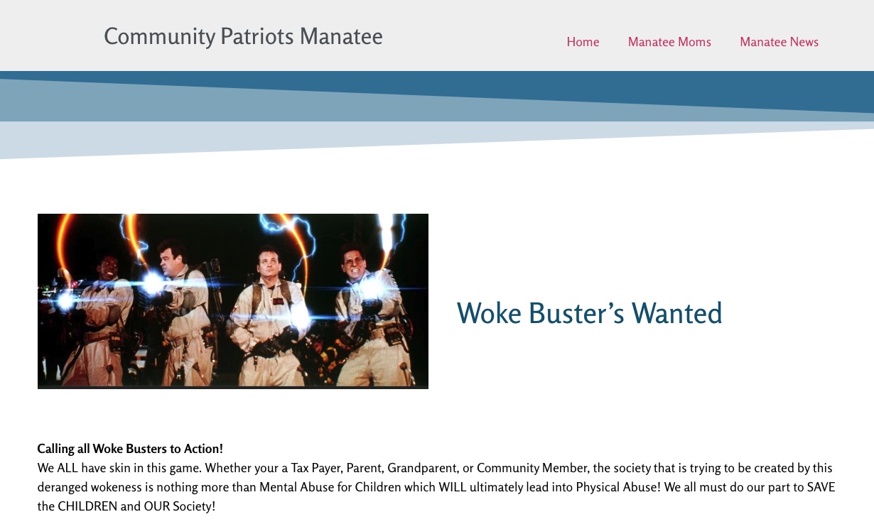 It says: Community Patriots
Manatee, Woke Buster's Wanted. Calling all Woke Busters to Action! We ALL have skin in this game. Whether your a Tax
Payer, Parent, Grandparent, or Community Member, the society that is trying to be created by this deranged wokeness is
nothing more than Mental Abuse for Children which WILL ultimately lead into Physical Abuse! We all must do our part to
SAVE the CHILDREN and OUR Society!