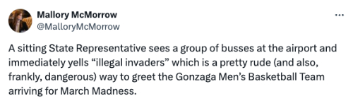 The tweet says: 'A sitting State Representative
sees a group of busses at the airport and immediately yells 'illegal invaders' which is a pretty rude (and also, frankly, dangerous) way to
greet the Gonzaga Men's Basketball Team arriving for March Madness.'