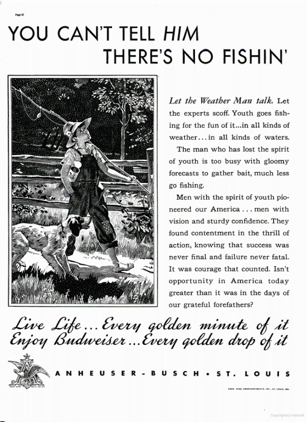 An old Budweiser ad that
shows a picture of a kid headed to the fishing hole and says: 'Let the Weather Man talk. Let the experts scoff. Youth
goes fishing for the fun of it...in all kinds of weather... in all kinds of waters. The man who has lost the spirit of
youth is too busy with gloomy forecasts to gather bait, much less go fishing. Men with the spirit of youth pioneered our
America ... men with vision and sturdy confidence. They found contentment in the thrill of action, knowing that success
was never final and failure never fatal. It was courage that counted. Isn't opportunity in America today greater than it
was in the days of our grateful forefathers?