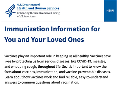 HHS Website on vaccinations. It says: 'Immunization Information for You and Your Loved Ones Vaccines play an
important role in keeping us all healthy. Vaccines save lives by protecting us from serious diseases, like COVID-19,
measles, and whooping cough, throughout life. So, it's important to know the facts about vaccines, immunization, and
vaccine-preventable diseases. Learn about how vaccines work and find reliable, easy-to-understand answers to common
questions about vaccination.'
