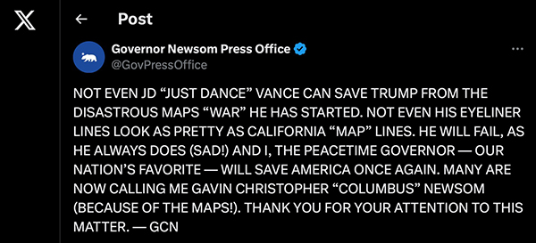Newsom tweet Aug 16; it 
reads 'NOT EVEN JD 'JUST DANCE' VANCE CAN SAVE TRUMP FROM THE DISASTROUS MAPS 'WAR' HE HAS STARTED. NOT EVEN HIS
EYELINER LINES LOOK AS PRETTY AS CALIFORNIA 'MAP' LINES. HE WILL FAIL, AS HE ALWAYS DOES (SAD!) AND I, THE PEACETIME
GOVERNOR - OUR NATION'S FAVORITE - WILL SAVE AMERICA ONCE AGAIN. MANY ARE NOW CALLING ME GAVIN CHRISTOPHER 'COLUMBUS'
NEWSOM (BECAUSE OF THE MAPS!). THANK YOU FOR YOUR ATTENTION TO THIS MATTER. - GCN'