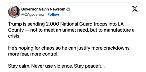 Gavin Newsom's tweet about the National Guard; It reads: 'Trump is sending 2,000 National Guard troops into LA
County--not to meet an unmet need, but to manufacture a crisis. He's hoping for chaos so he can justify more crackdowns,
more fear, more control. Stay calm. Never use violence. Stay peaceful.'