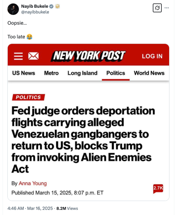 It has a screen capture of a
New York Post headline: 'Fed judge orders deportation flights carrying alleged Venezuelan gangbangers to return to US,
blocks Trump from invoking Alien Enemies Act' and then a comment from Bukele: 'Oopsie. Too late!'