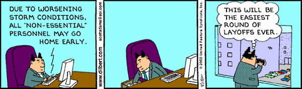 In the first panel, the
boss types an e-mail: 'DUE TO WORSENING STORM CONDITIONS, ALL 'NON-ESSENTIAL PERSONNEL MAY GO HOME EARLY.' In the second
panel, he thinks about that. In the third panel, he looks out his window and says to himself: 'THIS WILL BE THE EASIEST
ROUND OF LAYOFFS EVER.'