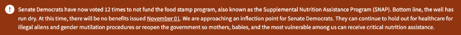 It says: 'Senate Democrats have
now voted 12 times to not fund the food stamp program, also known as the Supplemental Nutrition Assistance Program
(SNAP). Bottom line, the well has run dry. At this time, there will be no benefits issued November 01. We are
approaching an inflection point for Senate Democrats. They can continue to hold out for healthcare fo illegal aliens and
gender mutilation procedures or reopen the government so mothers, babies, and the most vulnerable among us can receive
critical nutrition'