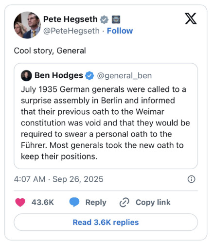 A U.S. general tweeted
'July 1935 German generals were called to a surprise assembly in Berlin and informed that their previous oath to the
Weimar constitution was void and that they would be required to swear a personal oath to the Fuhrer. Most generals took
the new oath to keep their positions.' Pete Hegseth responded: 'Cool story, general.'