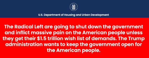 It says: 'U.S. Department of
Housing and Urban Development The Radical Left are going to shut down the government and inflict massive pain on the
American people unless they get their $1.5 trillion wish list of demands. The Trump administration wants to keep the
government open for the American people.'