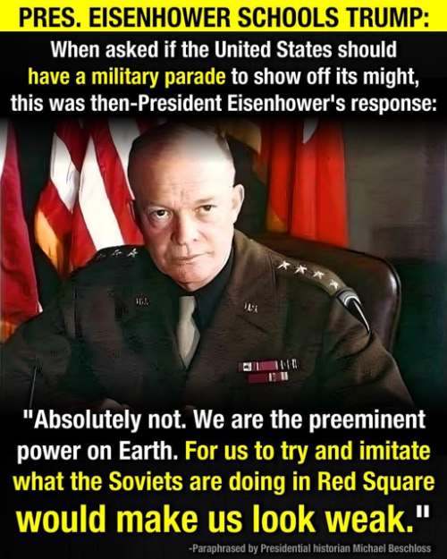 A picture of Ike with this
test: 'PRES. EISENHOWER SCHOOLS TRUMP: When asked if the United States should have a military parade to show off its
might, this was then-President Eisenhower's response: 'Absolutely not. We are the preeminent power on Earth. For us to
try and imitate what the Soviets are doing in Red Square would make us look weak.' -- Paraphrased by Presidential
historian Michael Beschloss