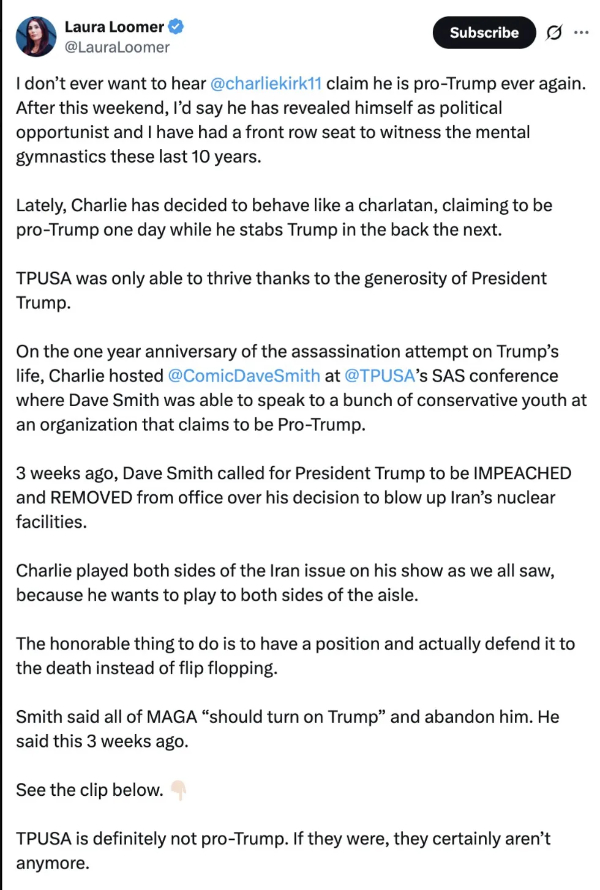 It says: 'I don't ever want to hear
@charliekirk11 claim he is pro-Trump ever again. After this weekend, l'd say he has revealed himself as political
opportunist and I have had a front row seat to witness the mental gymnastics these last 10 years. Lately, Charlie has
decided to behave like a charlatan, claiming to be pro-Trump one day while he stabs Trump in the back the next. TPUSA
was only able to thrive thanks to the generosity of President Trump. On the one year anniversary of the assassination
attempt on Trump's life, Charlie hosted @ComicDaveSmith at @TPUSA's SAS conference where Dave Smith was able to speak to
a bunch of conservative youth at an organization that claims to be Pro-Trump. 3 weeks ago, Dave Smith called for
President Trump to be IMPEACHED and REMOVED from office over his decision to blow up Iran's nuclear facilities. Charlie
played both sides of the Iran issue on his show as we all saw, because he wants to play to both sides of the aisle. The
honorable thing to do is to have a position and actually defend it to the death instead of flip flopping. Smith said all
of MAGA should turn on Trump and abandon him. He said this 3 weeks ago. See the clip below. TPUSA is definitely not
pro-Trump. If they were, they certainly aren't anymore.'