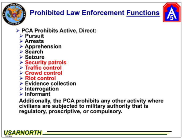 It's a Powerpoint slide, 
done pretty amateurishly, that says 'Prohibited Law Enforcement Functions' and lists: Direct Pursuit, Arrests,
Apprehension, Search, Seizure, Security patrols, Traffic control, Crowd control, Riot control, Evidence collection,
Interrogation and Informant, At the bottom is the note: 'Additionally, the PCA prohibits any other activity where
civilians are subjected to military authority that is regulatory, proscriptive, or compulsory.' Security patrols,
Traffic control, Crowd control and Riot control have been highlighted in red by the judge, because those are the ones
that were done in violation of the law.