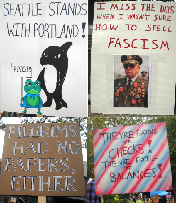 Four signs: (1)
'THEY'RE EATING THE CHECKS THEY'RE EATING THE BALANCES'; (2) 'PILGRIMS HAD NO PAPERS, EITHER'; (3) 'I MISS THE DAYS WHEN
I WASN'T SURE HOW TO SPELL FASCISM'; (4) 'SEATTLE STANDS WITH PORTLAND.' The last of those has an angry whale and an
angry frog standing next to each other; the whale surely represents Seattle, the frog Portland.