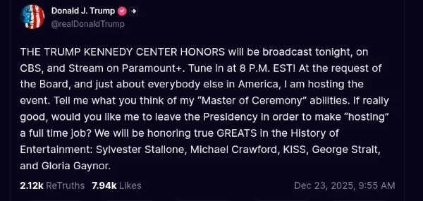 A Donald Trump social media
message that reads 'THE TRUMP KENNEDY CENTER HONORS will be broadcast tonight, on CBS, and Stream on Paramount+. Tune In
at 8 P.M. EST! At the request of the Board, and just about everybody else in America, I am hosting the event. Tell me
what you think of my 'Master of Ceremony' abilities. If really good, would you like me to leave the Presidency in order
to make 'hosting' a full time job? We will be honoring true GREATS in the History of Entertainment: Sylvester Stallone,
Michael Crawford, KISS, George Strait, and Gloria Gaynor.