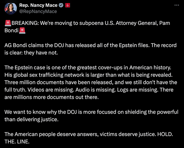 Nancy
Mace's tweet about the subpoena of Pam Bondi. It says: 'BREAKING: We're moving to subpoena U.S. Attorney General, Pam
Bondi. AG Bondi claims the DOJ has released all of the Epstein files. The record is clear: they have not. The Epstein
case is one of the greatest cover-ups in American history. His global sex trafficking network is larger than what is
being revealed. Three million documents have been released, and we still don't have the full truth. Videos are missing.
Audio is missing. Logs are missing. There are millions more documents out there. We want to know why the DOJ is more
focused on shielding the powerful than delivering justice. The American people deserve answers, victims deserve justice.
HOLD. THE. LINE.'