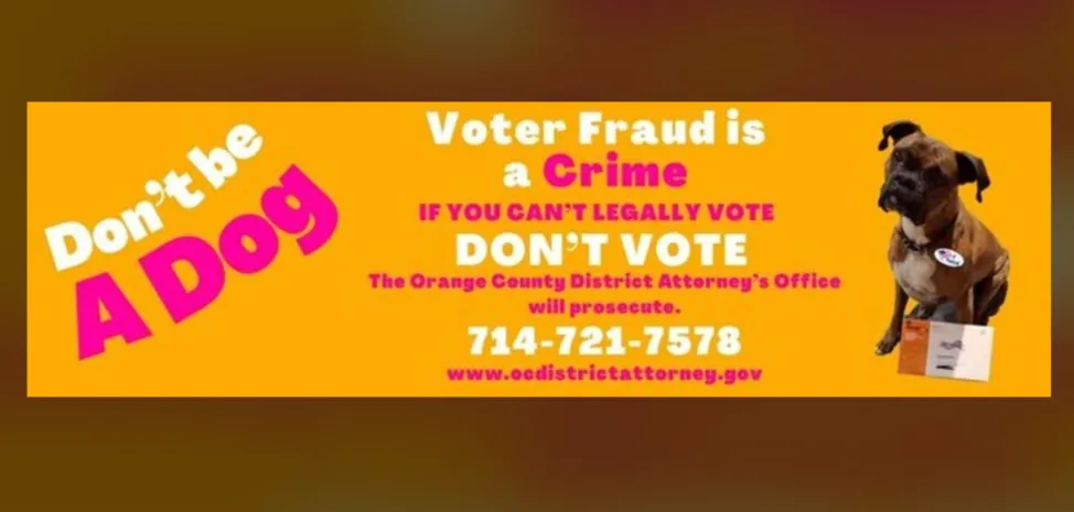 It has a picture of her
actual dog, and says 'DON'T BE A DOG! Voter Fraud is a Crime. IF YOU CAN'T LEGALLY VOTE DON'T VOTE. The Orange County
District Attorney's Office will prosecute.