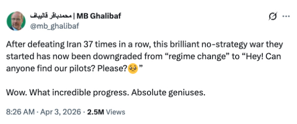 A tweet from the Speaker, 
which has been viewed 2.5 million times, reads 'After defeating Iran 37 times in a row, this brilliant no-strategy war they 
started has now been downgraded from 'regime change' to 'Hey! Can anyone find our pilots? Please?'
Wow. What incredible progress. Absolute geniuses.'