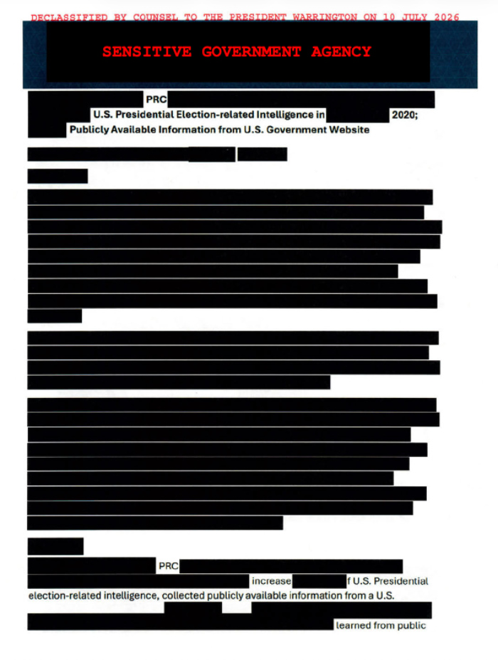 At the top, it says
'DECLASSIFIED BY COUNSEL TO THE PRESIDENT WARRINGTON ON 10 JULY 2026. SENSITIVE GOVERNMENT AGENCY.' Then, there are
about 20 readable words among all the redactions, to wit: 'PRC U.S. Presidential Election-related Intelligence in 2020;
Publicly Available Information from U.S. Government Website PRC increase U.S. Presidential election-related
intelligence, collected publicly available information from a U.S. learned from public'