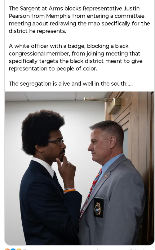 There is a picture of state Rep.
Justin Pearson (D) being blocked by a security officer of some sort, and then the explainer text: 'The Sargent at Arms
blocks Representative Justin Pearson from Memphis from entering a committee meeting about redrawing the map specifically
for the district he represents. A white officer with a badge, blocking a black congressional member, from joining
meeting that specifically targets the black district meant to give representation to people of color. The segregation is
alive and well in the south...