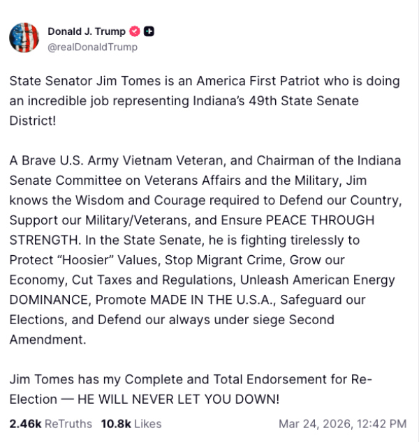 It says: 'State Senator
Jim Tomes is an America First Patriot who is doing an incredible job representing Indiana's 49th State Senate District!
A Brave U.S. Army Vietnam Veteran, and Chairman of the Indiana Senate Committee on Veterans Affairs and the Military,
Jim knows the Wisdom and Courage required to Defend our Country, Support our Military/Veterans, and Ensure PEACE THROUGH
STRENGTH. In the State Senate, he is fighting tirelessly to Protect 'Hoosier' Values, Stop Migrant Crime, Grow our
Economy, Cut Taxes and Regulations, Unleash American Energy DOMINANCE, Promote MADE IN THE U.S.A., Safeguard our
Elections, and Defend our always under siege Second Amendment. Jim Tomes has my Complete and Total Endorsement for
Re-Election -- HE WILL NEVER LET YOU DOWN!'